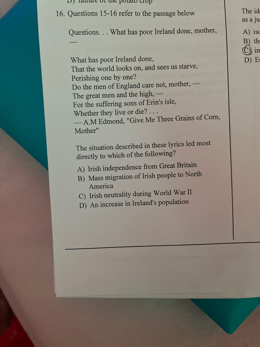 16. Questions 15-16 refer to the
passage
below
The id
as a ju
Questions. .. What has poor Ireland done, mother,
A) isc
B) the
C) im
What has poor Ireland done,
That the world looks on, and sees us starve,
D) E
Perishing one by one?
Do the men of England care not, mother,
The great men and the high,
For the suffering sons of Erin's isle,
Whether they live or die? . ..
- A.M Edmond, "Give Me Three Grains of Corn,
Mother"
The situation described in these lyrics led most
directly to which of the following?
A) Irish independence from Great Britain
B) Mass migration of Irish people to North
America
C) Irish neutrality during World War II
D) An increase in Ireland's population
