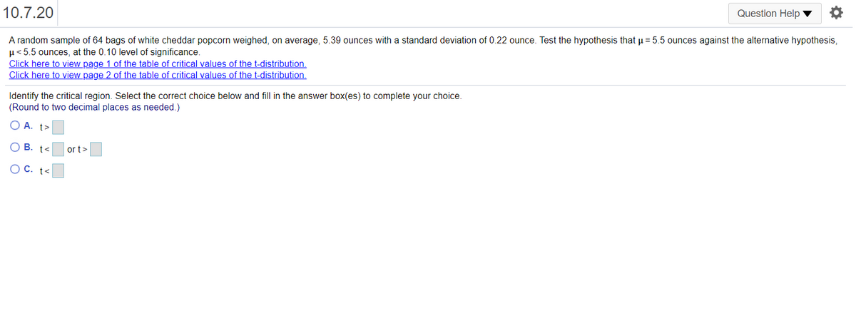 10.7.20
Question Help ▼
A random sample of 64 bags of white cheddar popcorn weighed, on average, 5.39 ounces with a standard deviation of 0.22 ounce. Test the hypothesis that u = 5.5 ounces against the alternative hypothesis,
µ< 5.5 ounces, at the 0.10 level of significance.
Click here to view page 1 of the table of critical values of the t-distribution.
Click here to view page 2 of the table of critical values of the t-distribution.
Identify the critical region. Select the correct choice below and fill in the answer box(es) to complete your choice.
(Round to two decimal places as needed.)
O A. t>
В. t<
or t>
O C. t<
