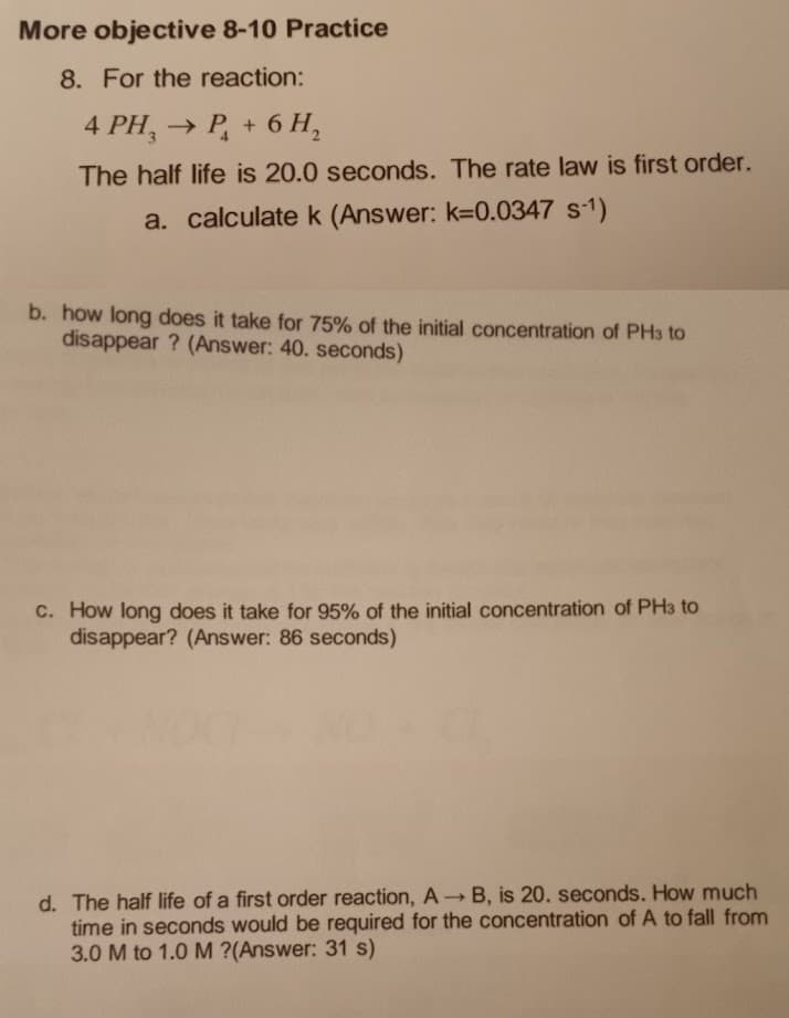 More objective 8-10 Practice
8. For the reaction:
4 PH₂ → P₂ + 6H₂
The half life is 20.0 seconds. The rate law is first order.
a. calculate k (Answer: k-0.0347 S-¹)
b. how long does it take for 75% of the initial concentration of PH3 to
disappear? (Answer: 40. seconds)
c. How long does it take for 95% of the initial concentration of PH3 to
disappear? (Answer: 86 seconds)
d. The half life of a first order reaction, A→ B, is 20. seconds. How much
time in seconds would be required for the concentration of A to fall from
3.0 M to 1.0 M ?(Answer: 31 s)