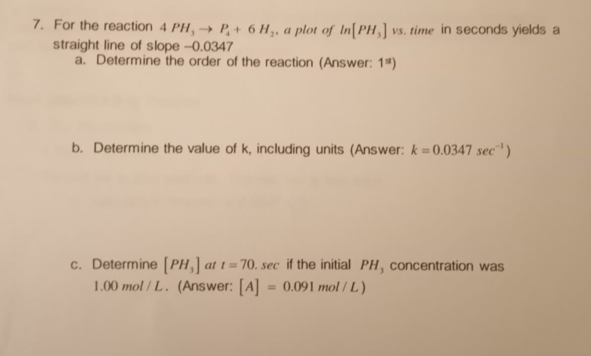 7. For the reaction 4 PH, → P+ 6 H₂, a plot of In[PH] vs. time in seconds yields a
straight line of slope -0.0347
a. Determine the order of the reaction (Answer: 1)
b. Determine the value of k, including units (Answer: k = 0.0347 sec¹)
c. Determine [PH] at t=70. sec if the initial PH, concentration was
1.00 mol/L. (Answer: [A] = 0.091 mol/L)