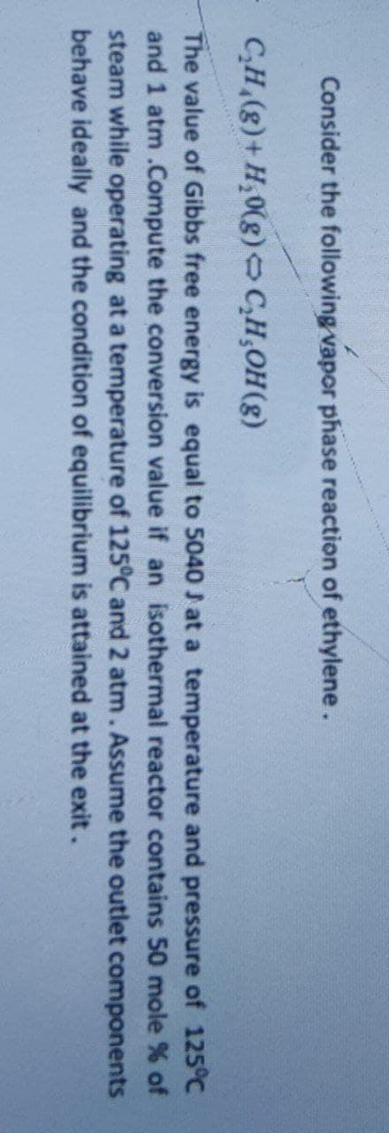 Consider the following vapor phase reaction of ethylene.
C₂H₂(g) + H₂0(g) C₂H₂OH(g)
The value of Gibbs free energy is equal to 5040 J at a temperature and pressure of 125°C
and 1 atm .Compute the conversion value if an isothermal reactor contains 50 mole % of
steam while operating at a temperature of 125°C and 2 atm. Assume the outlet components
behave ideally and the condition of equilibrium is attained at the exit.