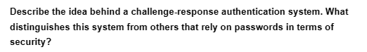 Describe the idea behind a challenge-response authentication system. What
distinguishes this system from others that rely on passwords in terms of
security?