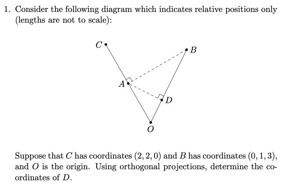 Consider the following diagram which indicates relative positions only
(lengths are not to scale):
В
A
D
Suppose that C has coordinates (2, 2,0) and B has coordinates (0, 1, 3),
and O is the origin. Using orthogonal projections, determine the co-
ordinates of D.
