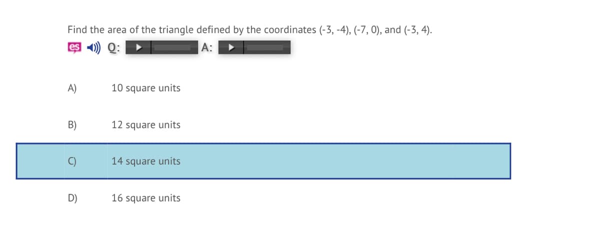 Find the area of the triangle defined by the coordinates (-3, -4), (-7, 0), and (-3, 4).
es 1) Q:
А:
A)
10 square units
B)
12 square units
C)
14 square units
D)
16 square units
