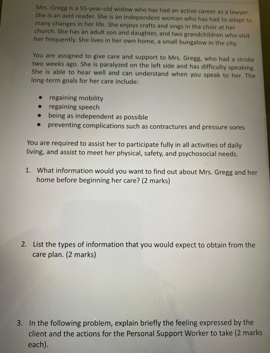 Mrs. Gregg is a 55-year-old widow who has had an active career as a lawyer.
She is an avid reader. She is an independent woman who has had to adapt to
many changes in her life. She enjoys crafts and sings in the choir at her
church. She has an adult son and daughter, and two grandchildren who visit
her frequently. She lives in her own home, a small bungalow in the city.
You are assigned to give care and support to Mrs. Gregg, who had a stroke
two weeks ago. She is paralyzed on the left side and has difficulty speaking.
She is able to hear well and can understand when you speak to her. The
long-term goals for her care include:
regaining mobility
regaining speech
being as independent as possible
● preventing complications such as contractures and pressure sores
You are required to assist her to participate fully in all activities of daily
living, and assist to meet her physical, safety, and psychosocial needs.
1. What information would you want to find out about Mrs. Gregg and her
home before beginning her care? (2 marks)
2. List the types of information that you would expect to obtain from the
care plan. (2 marks)
3. In the following problem, explain briefly the feeling expressed by the
client and the actions for the Personal Support Worker to take (2 marks
each).