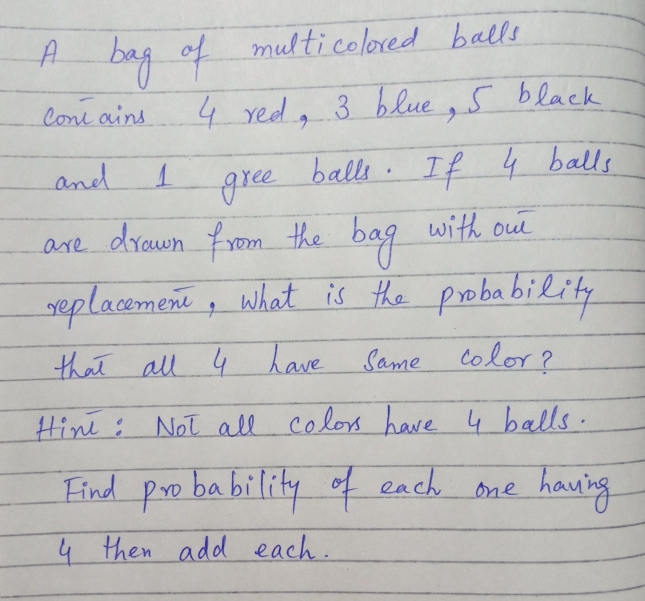 bag of multicolored balls
Cone ains
4 red, 3 blue , S black
and
balls. If 4 balls
gree
the bag
are drawn from the bag with oue
neplacement, what is the probability
that all 4 have Same Color?
Hint: Not all colos have 4 balls.
Find pro ba bility of each one
hauing
4 then add each.
