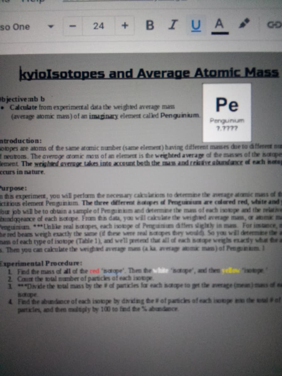 + BIUA
so One
24
GO
kyiolsotopes and Average Atomic Mass
bjective:nb b
. Calculate from experimental data the weighted average mass
(average atomic mass) of an imaginary element called Penguinium.
Pe
Penguinum
7.7777
ntroduction:
Oopes are atoms of the same atomic number (same element) having different masses due to different num
neutrons. The average atomic mass of an elemert is the weighted average of the masses of the isatape
lement The weighted average takes inte acceunt beth the mass and rektve abundance of each sateg
Ccurs in nature.
Purpose:
n this experimer, you will perfarm the necenary cakulatioms to determine the average atomic mass of th
ictitious elemert Penguinm The three different hatopes of Penguinium are colared red, white and
bur job will be to abtain a sample of Penguinm and determine the mam of each isotope and the relative
bundogeance of each isotope. Fram this data, you will cakulate the weighed average mas, or ama
Penguinium ***Unlike real sotopes, each isotope of Penguinum differs slightly in mas. For
he red bears weigh exactly the same (f these were real natopes they would So you will determine the
mass of each type of isotope (Table 1), and well pretend that all of each satope weighs exactly shat thea
s. Then you can cakulate the weighad average mas(a ka average atomk mas) of Penginkm 1
Experimental Procedure:
L Find the mass of all of the red saape'. Then the white 'saope', and then vellow 'isotope
2 Cat the mal number of partickes of each isotope
1 *Divde the oul mass by the # of particles far each saope to gt the average (mean) mass
satape
4 Find the abundance of each isotope by dadng he # of particles of each isotope e the
part icles, and then mdiply by 100 to find the % abudance.
l#of
