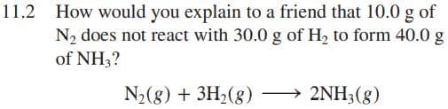 11.2 How would you explain to a friend that 10.0 g of
N2 does not react with 30.0 g of H, to form 40.0 g
of NH3?
N2(8) + 3H2(g) → 2NH3(g)
