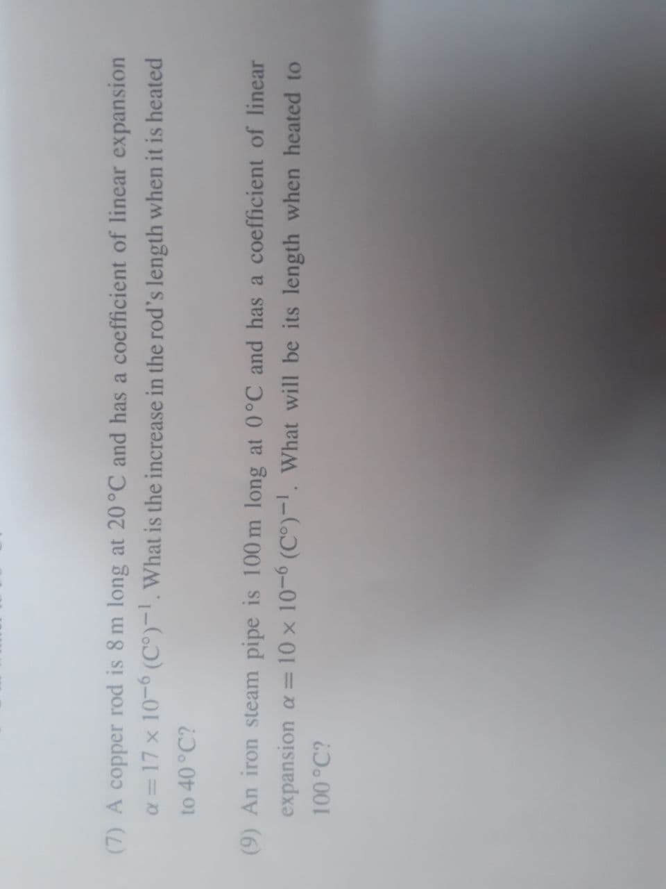 (7) A copper rod is 8 m long at 20°C and has a coefficient of linear expansion
a = 17 x 10-6 (C°)-!.What is the increase in the rod's length when it is heated
to 40°C?
(9) An iron steam pipe is 100 m long at (0°C and has a coefficient of linear
expansion a= 10 x 10-6 (C°)-1, What will be its length when heated to
