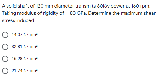 A solid shaft of 120 mm diameter transmits 80Kw power at 160 rpm.
Taking modulus of rigidity of 80 GPa. Determine the maximum shear
stress induced
14.07 N/mm²
32.81 N/mm²
16.28 N/mm²
O 21.74 N/mm²