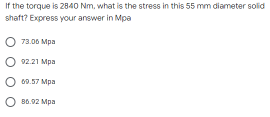 If the torque is 2840 Nm, what is the stress in this 55 mm diameter solid
shaft? Express your answer in Mpa
73.06 Mpa
92.21 Mpa
69.57 Mpa
86.92 Mpa