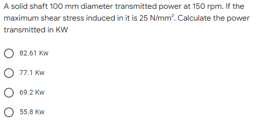 A solid shaft 100 mm diameter transmitted power at 150 rpm. If the
maximum shear stress induced in it is 25 N/mm². Calculate the power
transmitted in KW
82.61 Kw
77.1 Kw
69.2 Kw
55.8 Kw