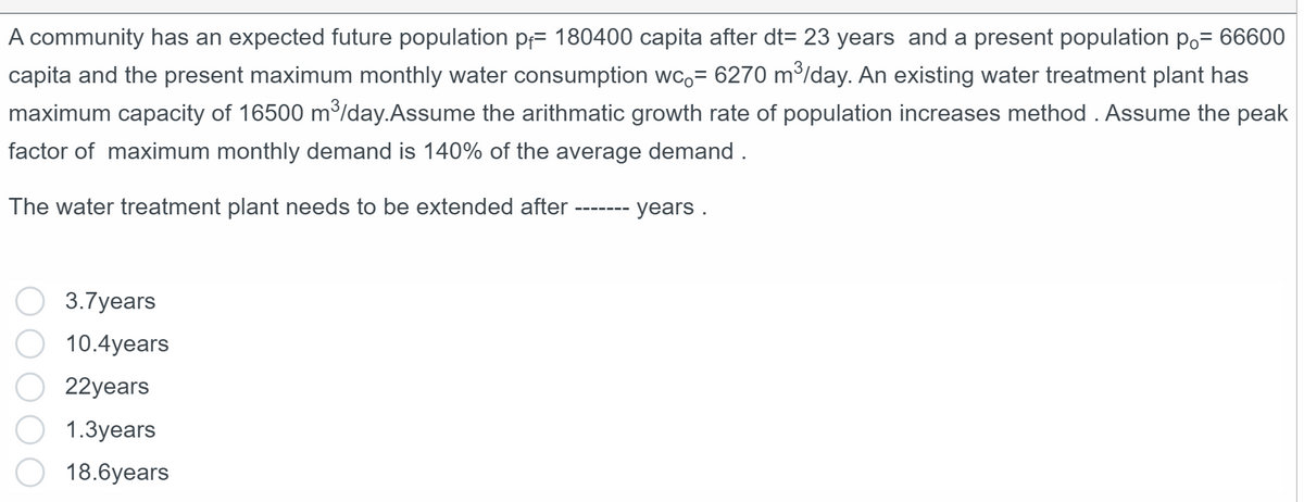 A community has an expected future population p= 180400 capita after dt= 23 years and a present population po= 66600
capita and the present maximum monthly water consumption wc.= 6270 m³/day. An existing water treatment plant has
maximum capacity of 16500 m³/day. Assume the arithmatic growth rate of population increases method . Assume the peak
factor of maximum monthly demand is 140% of the average demand .
The water treatment plant needs to be extended after
3.7years
10.4years
22years
1.3years
18.6years
years.