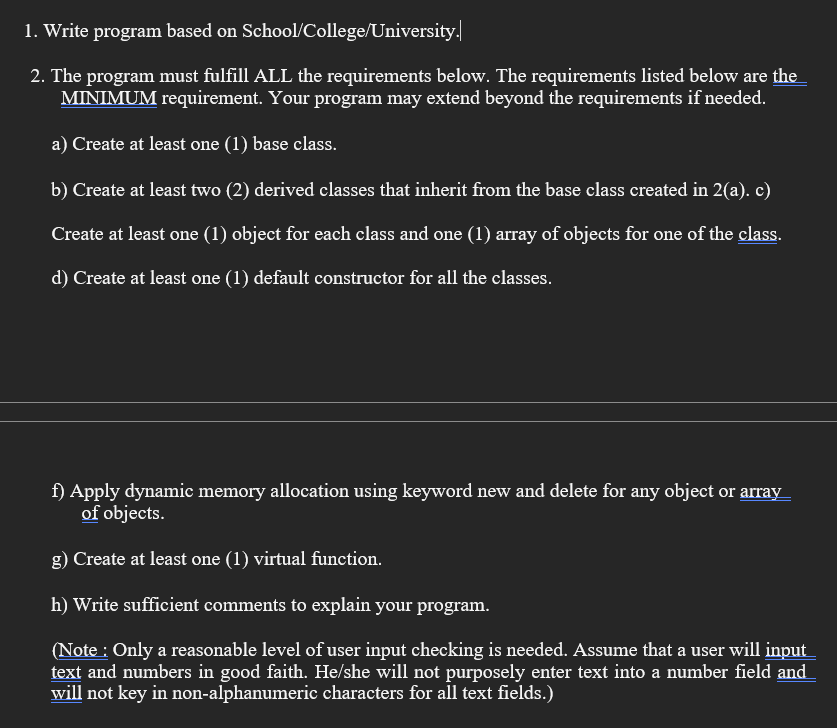 1. Write program based on School/College/University.
2. The program must fulfill ALL the requirements below. The requirements listed below are the
MINIMUM requirement. Your program may extend beyond the requirements if needed.
a) Create at least one (1) base class.
b) Create at least two (2) derived classes that inherit from the base class created in 2(a). c)
Create at least one (1) object for each class and one (1) array of objects for one of the class.
d) Create at least one (1) default constructor for all the classes.
f) Apply dynamic memory allocation using keyword new and delete for any object or array
of objects.
g) Create at least one (1) virtual function.
h) Write sufficient comments to explain your program.
(Note : Only a reasonable level of user input checking is needed. Assume that a user will input
text and numbers in good faith. He/she will not purposely enter text into a number field and
will not key in non-alphanumeric characters for all text fields.)
