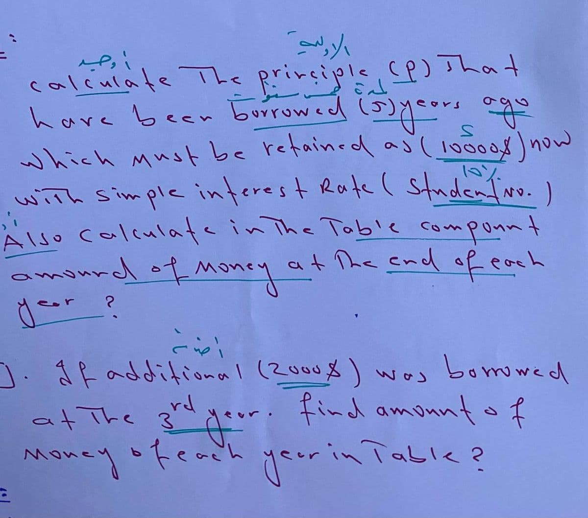 calculate The principle (P) That
have been borrowed (5) years ago
which must be retained as (10000k ) now
with simple interest Rate ( Studentivo. )
Also calculate in The Table co-
compount
at the end of each
amourd of Money
a
احد
A
الاولية
?
J. If additional (2000%) was borrowed
or. find amount of
at The 3rd
Money of each
year in Table?