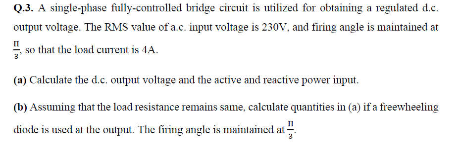 Q.3. A single-phase fully-controlled bridge circuit is utilized for obtaining a regulated d.c.
output voltage. The RMS value of a.c. input voltage is 230V, and firing angle is maintained at
п
". so that the load current is 4A.
3
(a) Calculate the d.c. output voltage and the active and reactive power input.
(b) Assuming that the load resistance remains same, calculate quantities in (a) if a freewheeling
п
diode is used at the output. The firing angle is maintained at .
