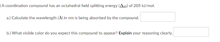 A coordination compound has an octahedral field splitting energy (Ao) of 205 kJ/mol.
a.) Calculate the wavelength (A) in nm is being absorbed by the compound.
b.) What visible color do you expect this compound to appear? Explain your reasoning clearly.
