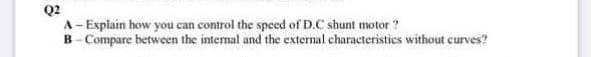 Q2
A- Explain how you can control the speed of D.C shunt motor ?
B- Compare between the internal and the external characteristies without curves?
