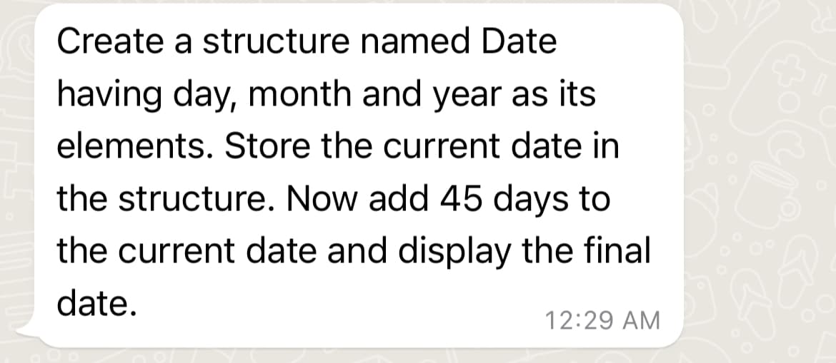 Create a structure named Date
having day, month and year as its
elements. Store the current date in
the structure. Now add 45 days to
the current date and display the final
date.
12:29 AM
