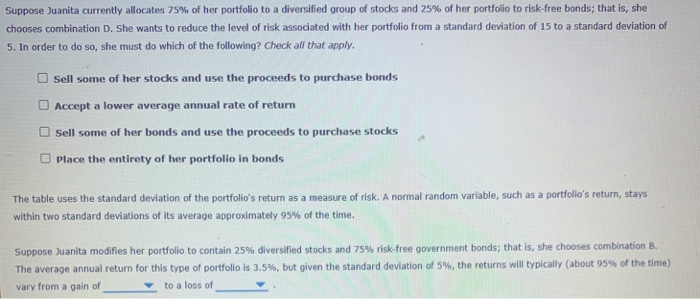 Suppose Juanita currently allocates 75% of her portfolio to a diversified group of stocks and 25% of her portfolio to risk-free bonds; that is, she
chooses combination D. She wants to reduce the level of risk associated with her portfolio from a standard deviation of 15 to a standard deviation of
5. In order to do so, she must do which of the following? Check all that apply.
Sell some of her stocks and use the proceeds to purchase bonds
Accept a lower average annual rate of return
Sell some of her bonds and use the proceeds to purchase stocks
Place the entirety of her portfolio in bonds
The table uses the standard deviation of the portfolio's return as a measure of risk. A normal random variable, such as a portfolio's return, stays
within two standard deviations of its average approximately 95% of the time.
Suppose Juanita modifies her portfolio to contain 25% diversified stocks and 75% risk-free government bonds; that is, she chooses combination B.
The average annual return for this type of portfolio is 3.5%, but given the standard deviation of 5%, the returns will typically (about 95% of the time)
vary from a gain of
to a loss of