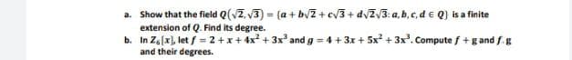 a. Show that the field Q(vZ. v3) = (a + byZ + cv3+ dvZV3: a, b,c,d e Q) is a finite
extension of Q. Find its degree.
b. In Za(x), let f = 2+x+4x? + 3x and g = 4+ 3x + 5x + 3x'. Compute f+g and f.g
and their degrees.
