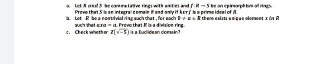 a. Let R and S be commutative rings with unities and /:R- S be an epimorphism of rings.
Prove that S is an integral domain if and only if kerf is a prime ideal of R.
b. Let R be a nontrivial ring such that, for each 0 + a ER there exists unique element x in R
such that axa = a. Prove that R is a division ring.
c. Check whether Z(V-5) is a Euclidean domain?
