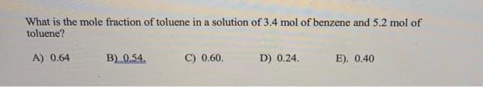 What is the mole fraction of toluene in a solution of 3.4 mol of benzene and 5.2 mol of
toluene?
A) 0.64
B) 0.54.
C) 0.60.
D) 0.24.
E). 0.40
