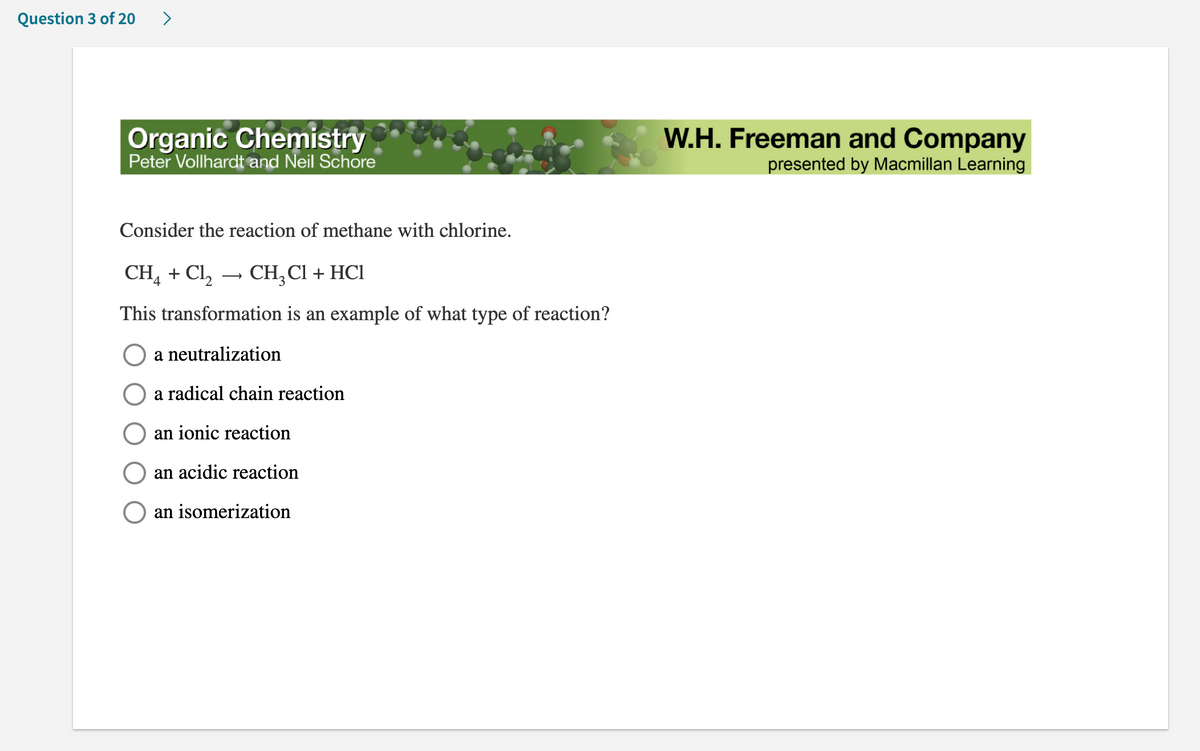 Question 3 of 20
>
Organic Chemistry
Peter Vollhardt and Neil Schore
Consider the reaction of methane with chlorine.
CH4 + Cl₂ CH₂Cl + HCl
This transformation is an example of what type of reaction?
a neutralization
O a radical chain reaction
an ionic reaction
an acidic reaction
an isomerization
W.H. Freeman and Company
presented by Macmillan Learning