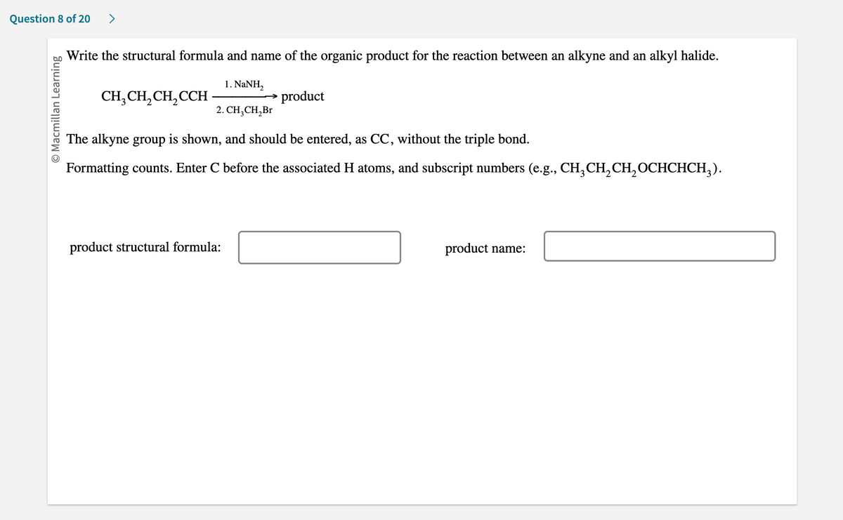 Question 8 of 20 >
O Macmillan Learning
Write the structural formula and name of the organic product for the reaction between an alkyne and an alkyl halide.
1. NaNH,
2. CH₂CH₂Br
CH3CH₂CH₂CCH
product
The alkyne group is shown, and should be entered, as CC, without the triple bond.
Formatting counts. Enter C before the associated H atoms, and subscript numbers (e.g., CH₂CH₂CH₂OCHCHCH₂).
product structural formula:
product name: