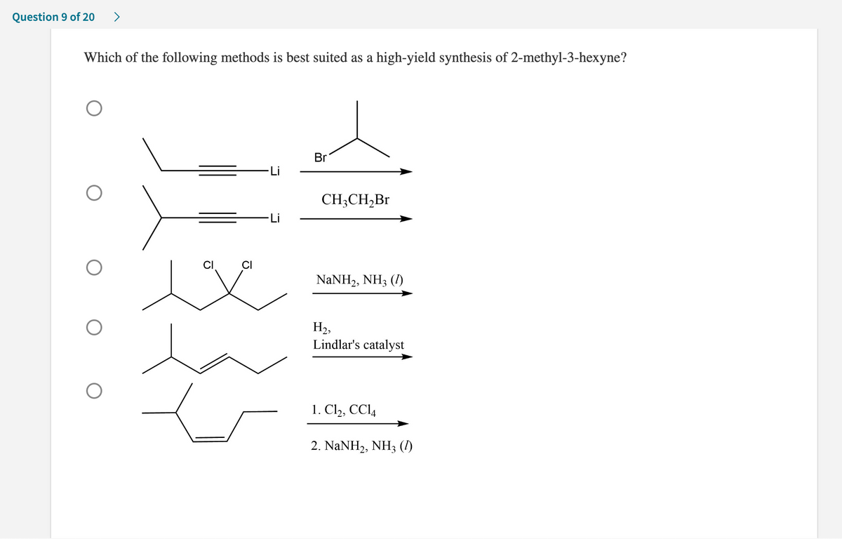 **Question 9 of 20**

**Which of the following methods is best suited as a high-yield synthesis of 2-methyl-3-hexyne?**

- **Option 1:**
  ![Chemical Structure](https://via.placeholder.com/20x20)
  - Reactants:
    - 2-chloropropyne (with lithium)
    - Propyl bromide
  - Reaction Scheme:
    \[
    \begin{array}{c}
    \begin{array}{cc}
    \text{Br} & \text{Li} \\
    \end{array}
    \rightarrow
    \end{array}
    \]

- **Option 2:**
  ![Chemical Structure](https://via.placeholder.com/20x20)
  - Reactants:
    - 2-methyl-3-pentyn-2-yl lithium
    - Ethyl bromide
  - Reaction Scheme:
    \[
    \begin{array}{c}
    \text{CH}_3\text{CH}_2\text{Br}
    \rightarrow
    \end{array}
    \]

- **Option 3:**
  ![Chemical Structure](https://via.placeholder.com/20x20)
  - Reactants:
    - 1,2-dichloro-3-methylpentane
    - Sodium Amide (NaNH<sub>2</sub>), Ammonia (NH<sub>3</sub>, l)
  - Reaction Scheme:
    \[
    \begin{array}{c}
    \text{NaNH}_2, \text{NH}_3 (\text{l})
    \rightarrow
    \text{H}_2, \text{Lindlar's catalyst}
    \rightarrow
    \end{array}
    \]

- **Option 4:**
  ![Chemical Structure](https://via.placeholder.com/20x20)
  - Reactants:
    - 3-hexene
    - 1. Chlorine (Cl<sub>2</sub>), carbon tetrachloride (CCl<sub>4</sub>)
    - 2. Sodium Amide (NaNH<sub>2</sub>), Ammonia (NH<sub>3</sub>, l)
  - Reaction Scheme:
    \[
    \begin{array}{c