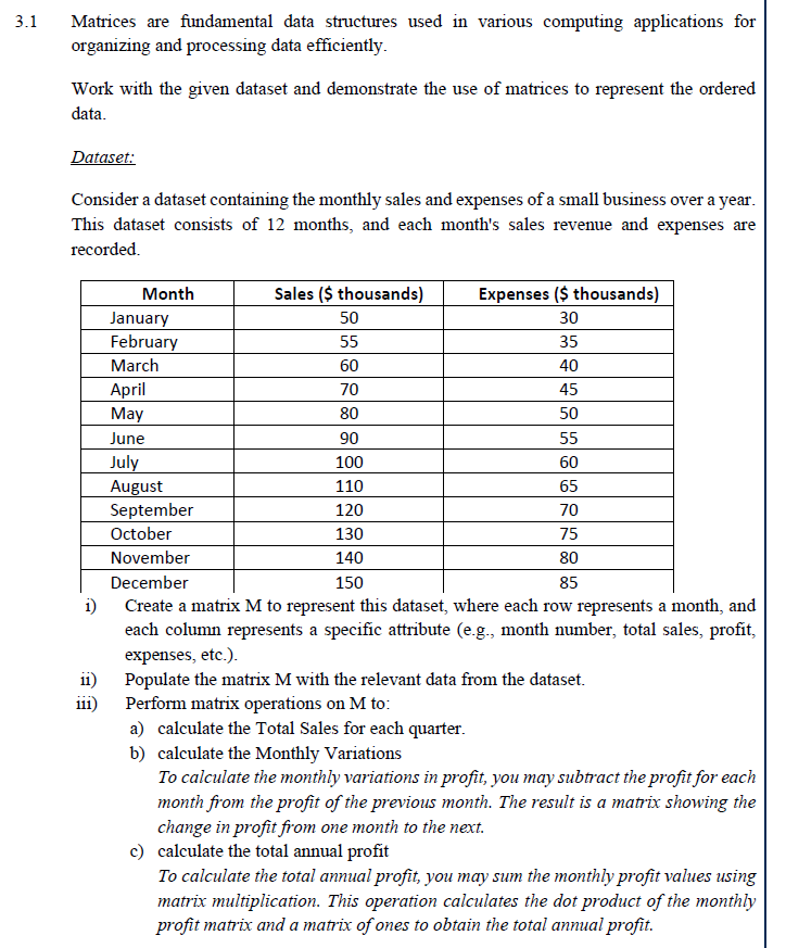 3.1
Matrices are fundamental data structures used in various computing applications for
organizing and processing data efficiently.
Work with the given dataset and demonstrate the use of matrices to represent the ordered
data.
Dataset:
Consider a dataset containing the monthly sales and expenses of a small business over a year.
This dataset consists of 12 months, and each month's sales revenue and expenses are
recorded.
Month
Sales ($ thousands)
Expenses ($ thousands)
January
50
30
February
55
35
March
60
40
April
70
45
May
80
50
June
90
55
July
100
60
August
110
65
September
120
70
October
130
75
November
140
80
December
150
85
i)
Create a matrix M to represent this dataset, where each row represents a month, and
each column represents a specific attribute (e.g., month number, total sales, profit,
expenses, etc.).
Populate the matrix M with the relevant data from the dataset.
Perform matrix operations on M to:
ii)
111)
a) calculate the Total Sales for each quarter.
b) calculate the Monthly Variations
To calculate the monthly variations in profit, you may subtract the profit for each
month from the profit of the previous month. The result is a matrix showing the
change in profit from one month to the next.
c) calculate the total annual profit
To calculate the total annual profit, you may sum the monthly profit values using
matrix multiplication. This operation calculates the dot product of the monthly
profit matrix and a matrix of ones to obtain the total annual profit.