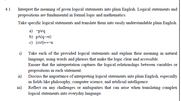 4.1
Interpret the meaning of given logical statements into plain English. Logical statements and
propositions are fundamental in formal logic and mathematics.
Take specific logical statements and translate them into easily understandable plain English.
1)
a) -pvq
b) pɅ(q→r)
c) (svt)→→-u
Take each of the provided logical statements and explain their meaning in natural
language, using words and phrases that make the logic clear and accessible.
Ensure that the interpretation captures the logical relationships between variables or
propositions in each statement.
ii) Discuss the importance of interpreting logical statements into plain English, especially
in fields like philosophy, computer science, and artificial intelligence.
111)
Reflect on any challenges or ambiguities that can arise when translating complex
logical statements into everyday language.