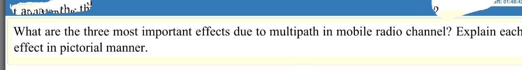 STt: 01:48:42
t anannth th
What are the three most important effects due to multipath in mobile radio channel? Explain each
effect in pictorial manner.
