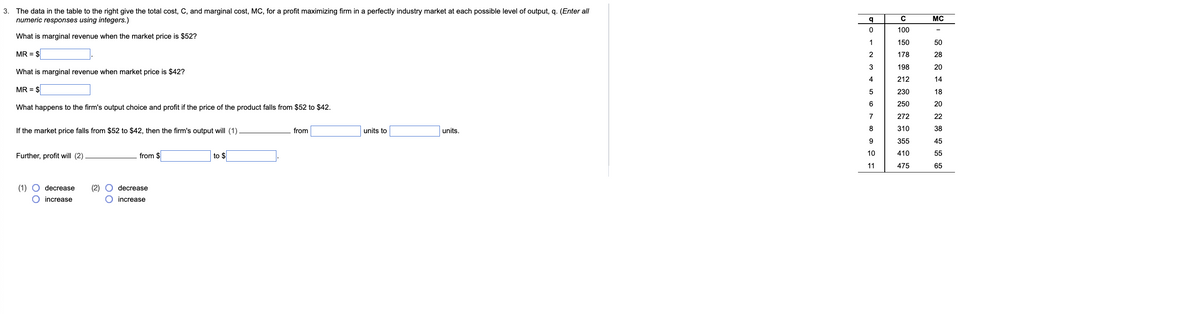 3. The data in the table to the right give the total cost, C, and marginal cost, MC, for a profit maximizing firm in a perfectly industry market at each possible level of output, q. (Enter all
numeric responses using integers.)
What is marginal revenue when the market price is $52?
MR = $
What is marginal revenue when market price is $42?
MR = $
What happens to the firm's output choice and profit if the price of the product falls from $52 to $42.
If the market price falls from $52 to $42, then the firm's output will (1)
Further, profit will (2)
(1)
00
decrease (2)
O increase
from $
decrease
O increase
to $
from
units to
units.
q
O
1
2
3
4
5
6
7
8
9
10
11
с
100
150
178
198
212
230
250
272
310
355
410
475
MC
50
28
20
14
18
20
22
38
45
55
65