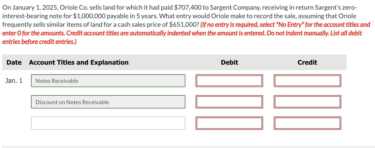 On January 1, 2025, Oriole Co. sells land for which it had paid $707,400 to Sargent Company, receiving in return Sargent's zero-
interest-bearing note for $1,000,000 payable in 5 years. What entry would Oriole make to record the sale, assuming that Oriole
frequently sells similar items of land for a cash sales price of $651,000? (If no entry is required, select "No Entry" for the account titles and
enter o for the amounts. Credit account titles are automatically indented when the amount is entered. Do not indent manually. List all debit
entries before credit entries.)
Date Account Titles and Explanation
Jan. 1
Notes Receivable
Discount on Notes Receivable
Debit
Credit