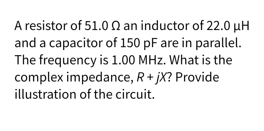 A resistor of 51.0 Q an inductor of 22.0 µH
and a capacitor of 150 pF are in parallel.
The frequency is 1.00 MHz. What is the
complex impedance, R+ jX? Provide
illustration of the circuit.
