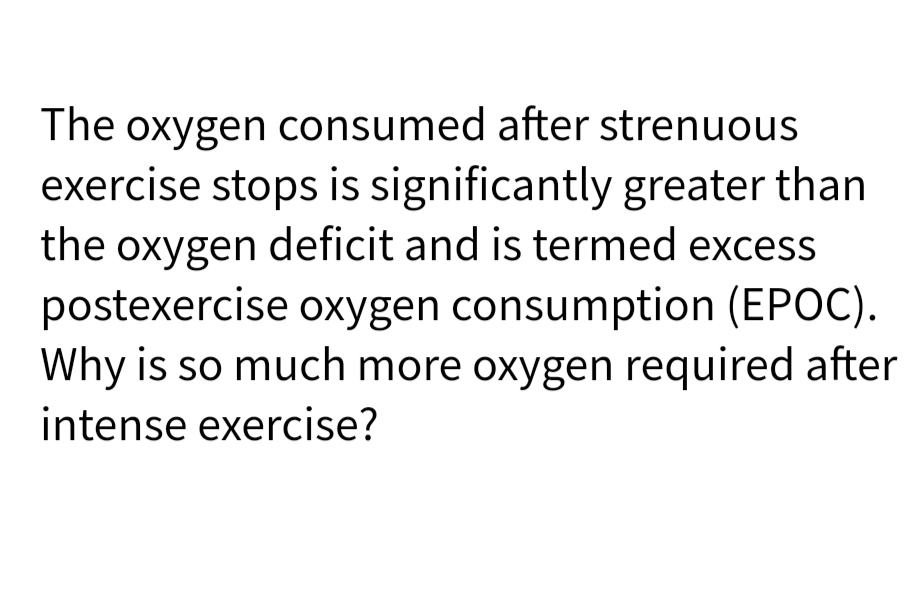 The oxygen consumed after strenuous
exercise stops is significantly greater than
the oxygen deficit and is termed excess
postexercise oxygen consumption (EPOC).
Why is so much more oxygen required after
intense exercise?
