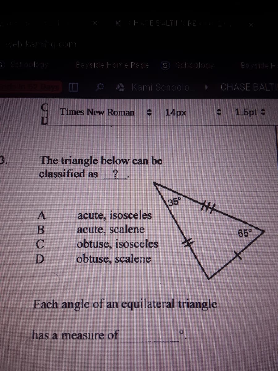 K E4EE -LTI"FE
Esidle ForE Pege
Schoolkgy
E de F
A Kami Schoolo.
CHASE BALT
Times New Roman
14px
e 1.5pt
3.
The triangle below can be
classified as
35°
acute, isosceles
acute, scalene
obtuse, isosceles
obtuse, scalene
65°
Each angle of an equilateral triangle
has a measure of
ABCD
