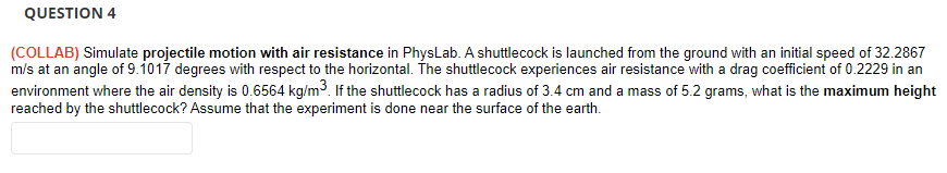 QUESTION 4
(COLLAB) Simulate projectile motion with air resistance in PhysLab. A shuttlecock is launched from the ground with an initial speed of 32.2867
m/s at an angle of 9.1017 degrees with respect to the horizontal. The shuttlecock experiences air resistance with a drag coefficient of 0.2229 in an
environment where the air density is 0.6564 kg/m3. If the shuttlecock has a radius of 3.4 cm and a mass of 5.2 grams, what is the maximum height
reached by the shuttlecock? Assume that the experiment is done near the surface of the earth.
