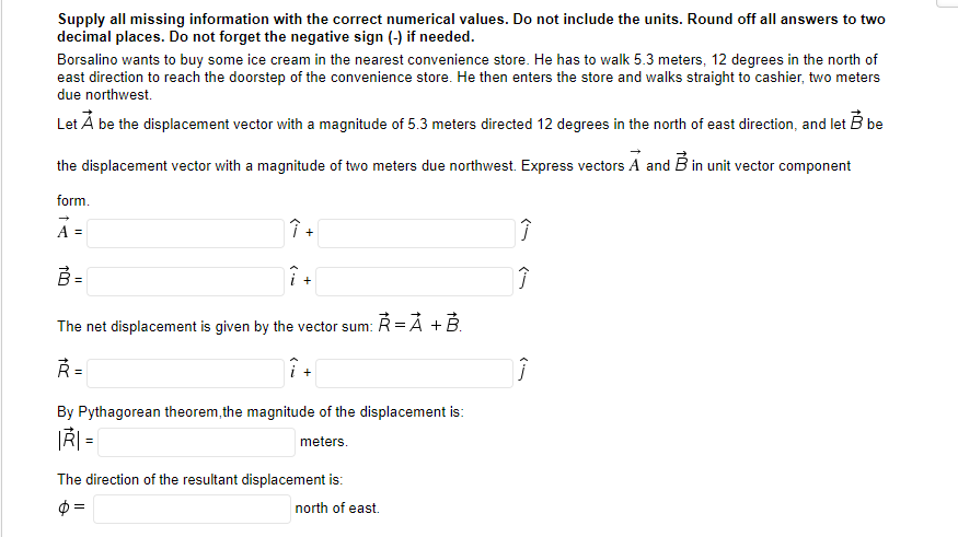 Supply all missing information with the correct numerical values. Do not include the units. Round off all answers to two
decimal places. Do not forget the negative sign (-) if needed.
Borsalino wants to buy some ice cream in the nearest convenience store. He has to walk 5.3 meters, 12 degrees in the north of
east direction to reach the doorstep of the convenience store. He then enters the store and walks straight to cashier, two meters
due northwest.
Let Å be the displacement vector with a magnitude of 5.3 meters directed 12 degrees in the north of east direction, and let B be
the displacement vector with a magnitude of two meters due northwest. Express vectors A and B in unit vector component
form.
A =
B =
+
The net displacement is given by the vector sum: Ř =Á + B.
+
By Pythagorean theorem, the magnitude of the displacement is:
|Ř =
meters.
The direction of the resultant displacement is:
$ =
north of east
