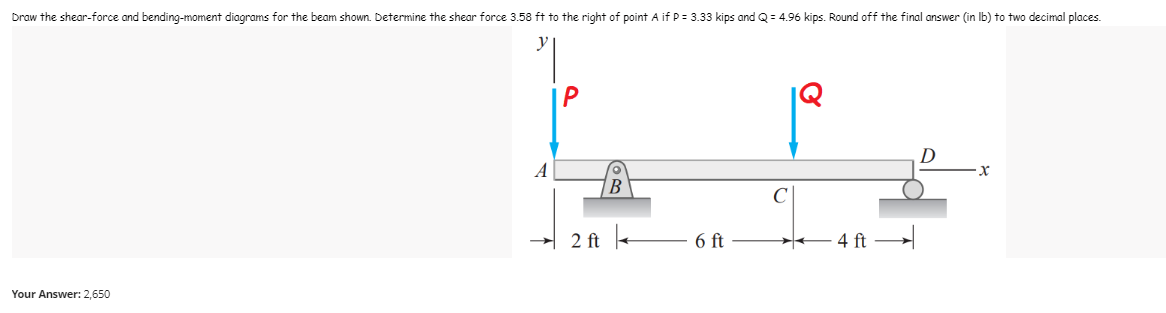 Draw the shear-force and bending-moment diagrams for the beam shown. Determine the shear force 3.58 ft to the right of point A if P = 3.33 kips and Q=4.96 kips. Round off the final answer (in lb) to two decimal places.
D
x
2 ft
6 ft
Your Answer: 2,650
4 ft