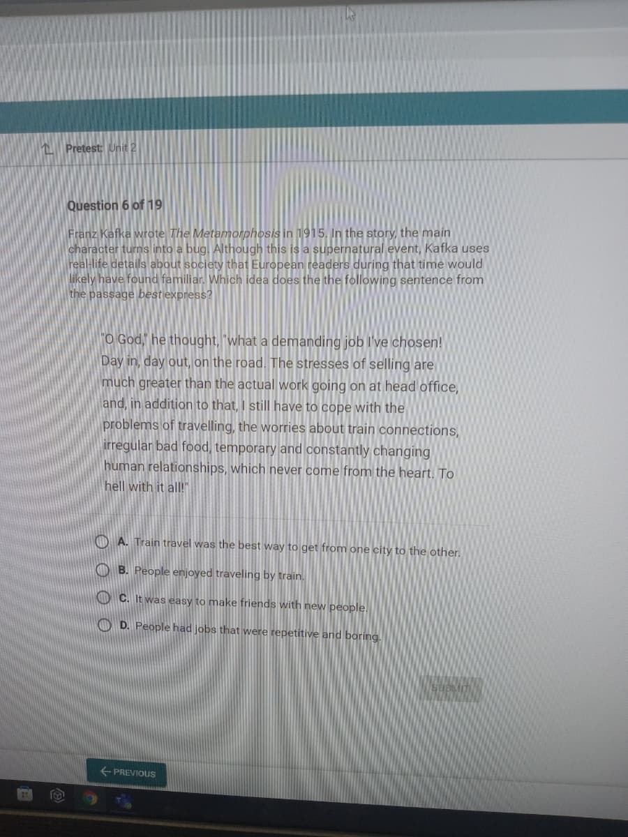 Pretest: Unit 2
Question 6 of 19
Franz Kafka wrote The Metamorphosis in 1915, In the story, the main
character turns into a bug. Although this is a supernatural event, Kafka uses
real-life details about society that European readers during that time would
likely have found familiar. Which idea does the the following sentence from
the passage best express?
"O God," he thought, "what a demanding job I've chosen!
Day in, day out, on the road. The stresses of selling are
much greater than the actual work going on at head office,
and, in addition to that, I still have to cope with the
problems of travelling, the worries about train connections,
irregular bad food, temporary and constantly changing
human relationships, which never come from the heart. To
hell with it all!"
O A. Train travel was the best way to get from one city to the other.
O B. People enjoyed traveling by train.
O C. It was easy to make friends with new people.
O D. People had jobs that were repetitive and boring.
PREVIOUS
