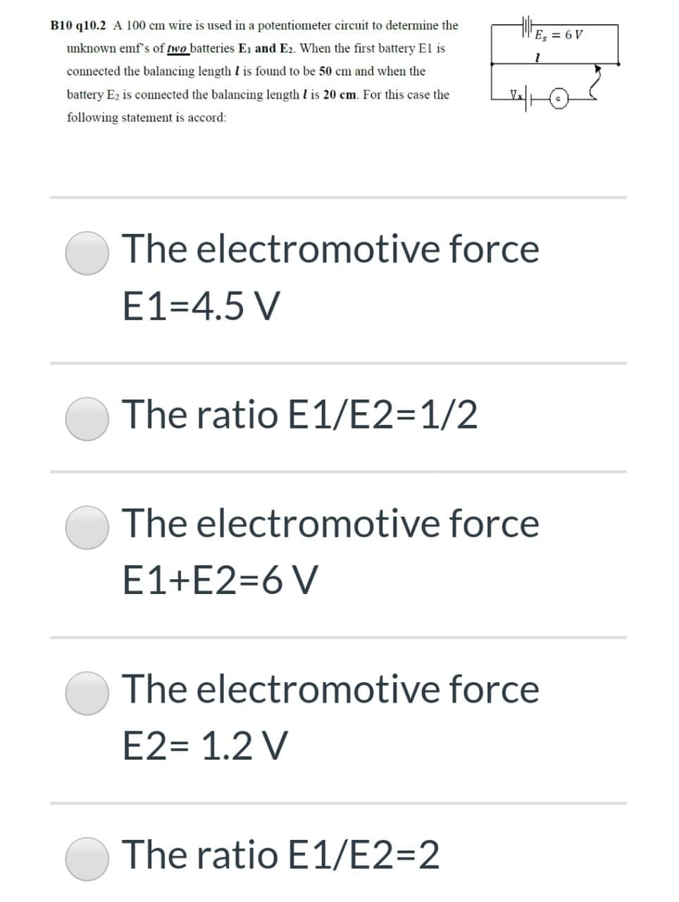 B10 q10.2 A 100 cm wire is used in a potentiometer circuit to determine the
E. = 6 V
unknown emf's of two batteries Ei and E2. When the first battery El is
connected the balancing length l is found to be 50 cm and when the
battery E2 is connected the balancing length I is 20 cm. For this case the
following statement is accord:
The electromotive force
E1=4.5 V
The ratio E1/E2=1/2
The electromotive force
E1+E2=6 V
The electromotive force
E2= 1.2 V
The ratio E1/E2=2
