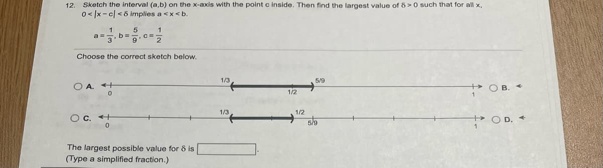 12. Sketch the interval (a,b) on the x-axis with the point c inside. Then find the largest value of 8>0 such that for all x,
0</x-c| <8 implies a <x<b.
1
a= , b=
1
2
Choose the correct sketch below.
O A.
5
O c. +
0
9
The largest possible value for 8 is
(Type a simplified fraction.)
1/3
1/3
1/2
1/2
5/9
5/9
+OB. <
+OD. A