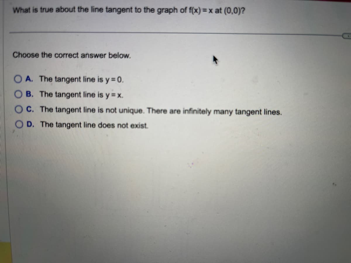 **Question:**

What is true about the line tangent to the graph of \( f(x) = x \) at \((0,0)\)?

**Choose the correct answer below:**

- **A.** The tangent line is \( y = 0 \).
- **B.** The tangent line is \( y = x \).
- **C.** The tangent line is not unique. There are infinitely many tangent lines.
- **D.** The tangent line does not exist.