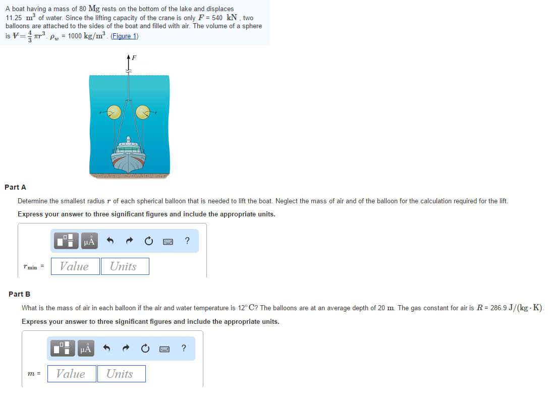 A boat having a mass of 80 Mg rests on the bottom of the lake and displaces
11.25 m³ of water. Since the lifting capacity of the crane is only F = 540 kN, two
balloons are attached to the sides of the boat and filled with air. The volume of a sphere
is = ²³. P = 1000 kg/m³. (Figure 1)
Part A
Determine the smallest radius r of each spherical balloon that is needed to lift the boat. Neglect the mass of air and of the balloon for the calculation required for the lift.
Express your answer to three significant figures and include the appropriate units.
Tmin=
m =
μA
Value
■
·
Part B
What is the mass of air in each balloon if the air and water temperature is 12°C? The balloons are at an average depth of 20 m. The gas constant for air is R = 286.9 J/(kg - K).
Express your answer to three significant figures and include the appropriate units.
HÅ
Units
Value
?
Units
?