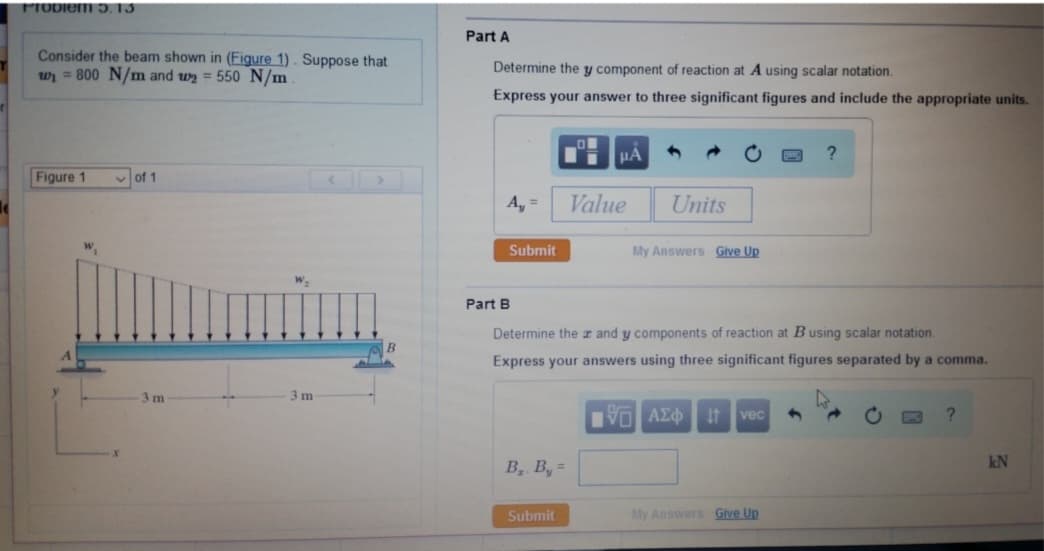 Problem 5.13
Consider the beam shown in (Figure 1). Suppose that
w₁ 800 N/m and 2 = 550 N/m
Figure 1
W₁
of 1
3 m
3 m
Part A
Determine the y component of reaction at A using scalar notation.
Express your answer to three significant figures and include the appropriate units.
A₁ =
Submit
Part B
B₂. B, =
O
Submit
μA
Value
Units
My Answers Give Up
Determine the and y components of reaction at B using scalar notation.
Express your answers using three significant figures separated by a comma.
VE ΑΣΦ It vec 9
?
My Answers Give Up
?
kN