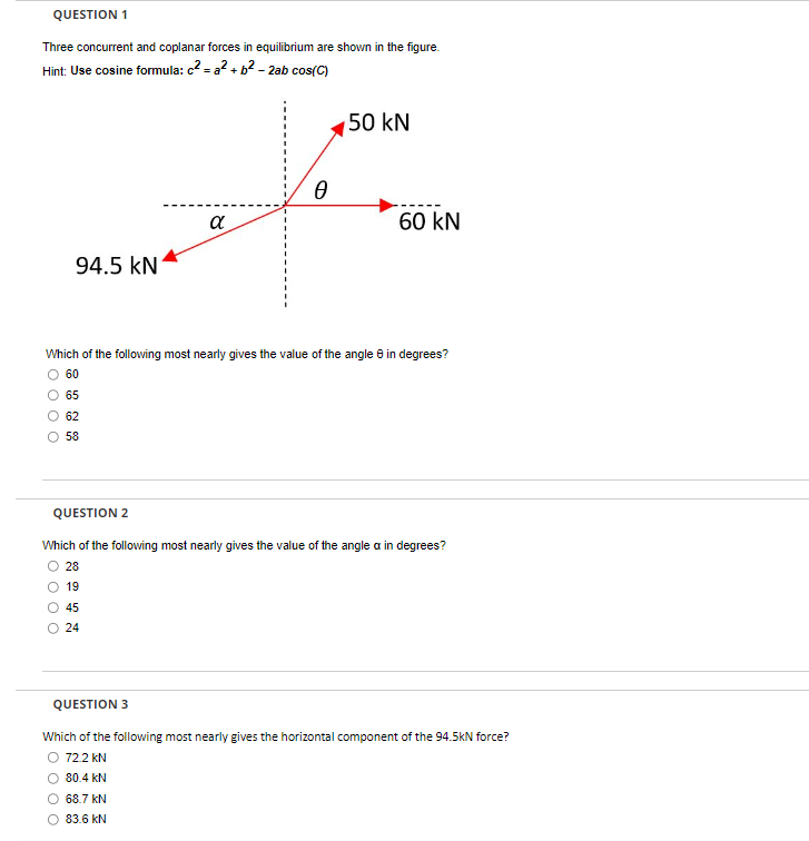 QUESTION 1
Three concurrent and coplanar forces in equilibrium are shown in the figure.
Hint: Use cosine formula: c²=a²+ b² - 2ab cos(C)
94.5 KN
65
62
58
α
0
50 kN
Which of the following most nearly gives the value of the angle 8 in degrees?
O 60
68.7 kN
83.6 kN
60 kN
QUESTION 2
Which of the following most nearly gives the value of the angle a in degrees?
28
19
45
24
QUESTION 3
Which of the following most nearly gives the horizontal component of the 94.5kN force?
72.2 kN
80.4 kN