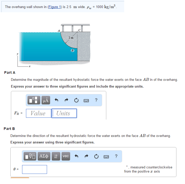 The overhang wall shown in (Figure 1) is 2.5 m wide. p = 1000 kg/m³.
Part A
FR =
Determine the magnitude of the resultant hydrostatic force the water exerts on the face AB in of the overhang.
Express your answer to three significant figures and include the appropriate units.
μA
0 =
A
Value
2 m
B
Units
PER
?
Part B
Determine the direction of the resultant hydrostatic force the water exerts on the face AB of the overhang.
Express your answer using three significant figures.
15] ΑΣΦ | 4 | vec
www.
?
°, measured counterclockwis
from the positive axis