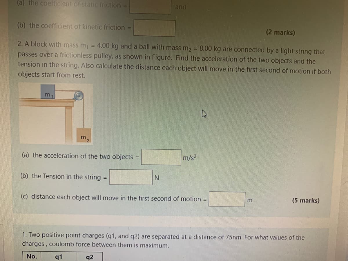 (a) the coefficient of static friction =
and
(b) the coefficient of kinetic friction =
(2 marks)
2. A block with mass m, = 4.00 kg and a ball with mass m2 = 8.00 kg are connected by a light string that
passes over a frictionless pulley, as shown in Figure. Find the acceleration of the two objects and the
tension in the string. Also calculate the distance each object will move in the first second of motion if both
objects start from rest.
m,
(a) the acceleration of the two objects =
m/s2
(b) the Tension in the string
(c) distance each object will move in the first second of motion =
(5 marks)
1. Two positive point charges (q1, and q2) are separated at a distance of 75nm. For what values of the
charges, coulomb force between them is maximum.
No.
q1
q2
